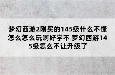 梦幻西游2刚买的145级什么不懂怎么怎么玩啊好学不 梦幻西游145级怎么不让升级了